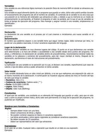 Variables
Una variable es una referencia lógica nominad a la posición física de memoria RAM en donde se almacena una
expresión.
Una variable es aquel elemento dentro de un programa que guarda un valor; dicho valor podrá cambiar durante
el funcionamiento del programa (de ahí el nombre de variable). El contenido de la variable no es otra cosa que
una posición en la memoria del ordenador que almacena el valor, y debido a que la memoria es un medio de
almacenamiento no permanente, al finalizar el programa el valor se perderá, por lo que el uso de variables se
limita al tiempo de ejecución del programa. Para manejar y asignar nombre a una variable, emplearemos un
identificador.
Ejemplos:
_____________________________________________________________________________
Declaración
La declaración de una variable es el proceso por el cual creamos e inicializamos una nueva variable en el
programa.
Denominación
El nombre que podemos asignar a una variable tiene que seguir ciertas reglas: debe comenzar por letra, no
puede ser una palabra reservada, ni incluir caracteres especiales del lenguaje.
Lugar de la declaración
Podemos declarar variables en muy diversos lugares del código. El punto en el que declaremos una variable
será determinante a la hora del ámbito o accesibilidad a esa variable desde otros puntos del programa. Por
ahora, y ciñéndonos a la declaración de variables dentro de procedimientos, recomendamos declarar todas las
variables en la cabecera o comienzo del procedimiento, para dar mayor claridad al mismo. Después de la
declaración, escribiremos el resto de instrucciones del procedimiento.
Tipificación
La tipificación de una variable es la operación por la cual, al declarar una variable, especificamos qué clase de
valores o tipo de datos vamos a poder almacenar en dicha variable.
Valor inicial
Toda variable declarada toma un valor inicial por defecto, a no ser que realicemos una asignación de valor en
el mismo momento de la declaración. A continuación se muestran algunos valores de inicio en función del tipo
de dato que tenga la variable:
• Numérico. Cero ( 0 ).
• Cadena de caracteres. Cadena vacía ( "" ).
• Fecha. 01/01/0001 0:00:00.
• Lógico. Falso (False).
• Objeto. Valor nulo (Nothing).
Constantes
Al igual que las variables, una constante es un elemento del lenguaje que guarda un valor, pero que en este
caso y como su propio nombre indica, dicho valor será permanente a lo largo de la ejecución del programa, no
pudiendo ser modificado.
Nombres para Variables y Constantes:
Reglas:
 Siempre deben iniciar con una letra.
 Deben componerse de letras y dígitos.
 No pueden contener espacios en blanco ni caracteres especiales.
 Las letras acentuadas y otros signos regionales se consideran caracteres especiales.
 No deben exceder de 32 caracteres.
 Deben ser representativos del valor que almacenan.
Expresiones:
Es el valor de un dato. Cualquier dato u operación que resulte en un dato es una expresión.
Ejemplos:
 