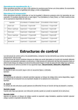 Operadores de concatenación: &, +
Estos operadores permiten unir dos o más cadenas de caracteres para formar una única cadena. Se recomienda
el uso de & para facilitar la legibilidad del código y evitar ambigüedades.
Operadores de comparación
Estos operadores permiten comprobar el nivel de igualdad o diferencia existente entre los operandos de una
expresión. El resultado obtenido será un valor lógico, True (Verdadero) o False (Falso). La Tabla muestra la lista
de los operadores disponibles de este tipo.
Estructuras de control
Las estructuras de control junto a los procedimientos, componen los dos elementos que sientan las bases de la
programación estructurada.
Las estructuras de control contienen bloques de código que serán ejecutados en función del resultado obtenido
al evaluar una expresión asociada a la estructura. A este proceso de redirección del flujo del programa hacia un
determinado bloque de código se le denomina bifurcación Según el modo de ejecución del código que contienen,
las estructuras de control se dividen en los siguientes tipos: Secuenciación, Selección y Repetición.
Secuenciación
Es aquella en que una acción sigue a otra en secuencia lógica y ordenada.
Ejemplo:
Selección
Las estructuras de selección o decisión permiten ejecutar un bloque de código entre varios disponibles, según
el resultado de la evaluación de una expresión situada en la cabecera de la estructura.
Ejemplo:
If...End If
La sintaxis de esta estructura puede aplicarse de diferentes formas en función del tipo de decisión a resolver.
Decisión simple
Cuando sólo haya que ejecutar una instrucción sencilla cuando se cumple la expresión de la estructura.
Decisión doble
Además de ejecutar un bloque de código cuando la expresión valga Verdadero, podemos también ejecutar
código cuando la expresión devuelva Falso.
 