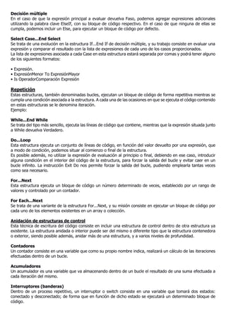 Decisión múltiple
En el caso de que la expresión principal a evaluar devuelva Faso, podemos agregar expresiones adicionales
utilizando la palabra clave ElseIf, con su bloque de código respectivo. En el caso de que ninguna de ellas se
cumpla, podemos incluir un Else, para ejecutar un bloque de código por defecto.
Select Case...End Select
Se trata de una evolución en la estructura If...End If de decisión múltiple, y su trabajo consiste en evaluar una
expresión y comparar el resultado con la lista de expresiones de cada uno de los casos proporcionados.
La lista de expresiones asociada a cada Case en esta estructura estará separada por comas y podrá tener alguno
de los siguientes formatos:
• Expresión.
• ExpresiónMenor To ExpresiónMayor
• Is OperadorComparación Expresión
Repetición
Estas estructuras, también denominadas bucles, ejecutan un bloque de código de forma repetitiva mientras se
cumpla una condición asociada a la estructura. A cada una de las ocasiones en que se ejecuta el código contenido
en estas estructuras se le denomina iteración.
Ejemplo:
While...End While
Se trata del tipo más sencillo, ejecuta las líneas de código que contiene, mientras que la expresión situada junto
a While devuelva Verdadero.
Do...Loop
Esta estructura ejecuta un conjunto de líneas de código, en función del valor devuelto por una expresión, que
a modo de condición, podemos situar al comienzo o final de la estructura.
Es posible además, no utilizar la expresión de evaluación al principio o final, debiendo en ese caso, introducir
alguna condición en el interior del código de la estructura, para forzar la salida del bucle y evitar caer en un
bucle infinito. La instrucción Exit Do nos permite forzar la salida del bucle, pudiendo emplearla tantas veces
como sea necesario.
For...Next
Esta estructura ejecuta un bloque de código un número determinado de veces, establecido por un rango de
valores y controlado por un contador.
For Each...Next
Se trata de una variante de la estructura For...Next, y su misión consiste en ejecutar un bloque de código por
cada uno de los elementos existentes en un array o colección.
Anidación de estructuras de control
Esta técnica de escritura del código consiste en incluir una estructura de control dentro de otra estructura ya
existente. La estructura anidada o interior puede ser del mismo o diferente tipo que la estructura contenedora
o exterior, siendo posible además, anidar más de una estructura, y a varios niveles de profundidad.
Contadores
Un contador consiste en una variable que como su propio nombre indica, realizará un cálculo de las iteraciones
efectuadas dentro de un bucle.
Acumuladores
Un acumulador es una variable que va almacenando dentro de un bucle el resultado de una suma efectuada a
cada iteración del mismo.
Interruptores (banderas)
Dentro de un proceso repetitivo, un interruptor o switch consiste en una variable que tomará dos estados:
conectado y desconectado; de forma que en función de dicho estado se ejecutará un determinado bloque de
código.
 