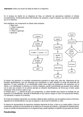 Impresora. Indica una acción de salida de datos en el algoritmo.
En el proceso de diseño de un diagrama de flujo, se indicarán las operaciones mediante el símbolo
correspondiente, introduciendo dentro del símbolo si es necesario, o este lo requiere, una nota con la operación
que va a realizarse.
Para establecer una comparación se utilizan estos símbolos:
> Mayor que.
>= Mayor o igual que.
< Menor que.
<= Menor o igual que.
= Igual que.
Al realizar una operación, el resultado necesitaremos guardarlo en algún sitio; para ello, disponemos de los
llamados identificadores, que son elementos que representan un valor utilizado a lo largo del desarrollo del
algoritmo. El valor contenido en un identificador puede variar según las operaciones que realicemos con el
mismo. A un identificador le daremos un nombre cualquiera, siendo recomendable que guarde cierta relación
con el valor que contiene. En el próximo ejemplo se utilizarán identificadores, de forma que el lector pueda
comprobar cómo se lleva a cabo su uso.
El símbolo igual ( = ), además de para una comparación, se utiliza también para asignar el resultado de una
operación a un identificador, situando el identificador al que vamos a asignar el valor a la izquierda del símbolo,
y la operación a realizar en la derecha.
En el caso de necesitar representar una entrada o salida de datos, podemos usar las palabras Lectura y Escritura,
seguidas de los identificadores a los que se asignará, o de los que se obtendrá un valor.
El sistema de representación de algoritmos mediante diagramas de flujo, si bien es un medio gráfico y fácil de
comprender, presenta el inconveniente de la lentitud en su proceso de creación, y dificultad de mantenimiento,
ya que un cambio de planteamiento en un diagrama largo, puede significar el rediseño de gran parte del mismo.
Pseudocódigo.
 