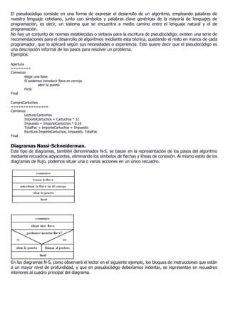 El pseudocódigo consiste en una forma de expresar el desarrollo de un algoritmo, empleando palabras de
nuestro lenguaje cotidiano, junto con símbolos y palabras clave genéricas de la mayoría de lenguajes de
programación, es decir, un sistema que se encuentra a medio camino entre el lenguaje natural y el de
programación.
No hay un conjunto de normas establecidas o sintaxis para la escritura de pseudocódigo; existen una serie de
recomendaciones para el desarrollo de algoritmos mediante esta técnica, quedando el resto en manos de cada
programador, que lo aplicará según sus necesidades o experiencia. Esto quiere decir que el pseudocódigo es
una descripción informal de los pasos para resolver un problema.
Ejemplos:
Apertura
========
Comienzo
elegir una llave
Si podemos introducir llave en cerrojo
abrir la puerta
FinSi
Final
CompraCartuchos
===============
Comienzo
Lectura Cartuchos
ImporteCartuchos = Cartuchos * 12
Impuesto = ImporteCartuchos * 0.16
TotalFac = ImporteCartuchos + Impuesto
Escritura ImporteCartuchos, Impuesto, TotalFac
Final
Diagramas Nassi-Schneiderman.
Este tipo de diagramas, también denominados N-S, se basan en la representación de los pasos del algoritmo
mediante recuadros adyacentes, eliminando los símbolos de flechas y líneas de conexión. Al mismo estilo de los
diagramas de flujo, podemos situar una o varias acciones en un único recuadro.
En los diagramas N-S, como observará el lector en el siguiente ejemplo, los bloques de instrucciones que están
a un mayor nivel de profundidad, y que en pseudocódigo deberíamos indentar, se representan en recuadros
interiores al cuadro principal del diagrama.
 