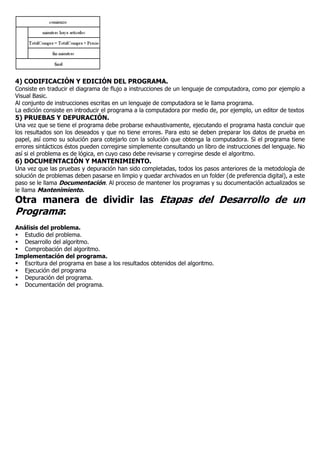 4) CODIFICACIÓN Y EDICIÓN DEL PROGRAMA.
Consiste en traducir el diagrama de flujo a instrucciones de un lenguaje de computadora, como por ejemplo a
Visual Basic.
Al conjunto de instrucciones escritas en un lenguaje de computadora se le llama programa.
La edición consiste en introducir el programa a la computadora por medio de, por ejemplo, un editor de textos
5) PRUEBAS Y DEPURACIÓN.
Una vez que se tiene el programa debe probarse exhaustivamente, ejecutando el programa hasta concluir que
los resultados son los deseados y que no tiene errores. Para esto se deben preparar los datos de prueba en
papel, así como su solución para cotejarlo con la solución que obtenga la computadora. Si el programa tiene
errores sintácticos éstos pueden corregirse simplemente consultando un libro de instrucciones del lenguaje. No
así si el problema es de lógica, en cuyo caso debe revisarse y corregirse desde el algoritmo.
6) DOCUMENTACIÓN Y MANTENIMIENTO.
Una vez que las pruebas y depuración han sido completadas, todos los pasos anteriores de la metodología de
solución de problemas deben pasarse en limpio y quedar archivados en un folder (de preferencia digital), a este
paso se le llama Documentación. Al proceso de mantener los programas y su documentación actualizados se
le llama Mantenimiento.
Otra manera de dividir las Etapas del Desarrollo de un
Programa:
Análisis del problema.
 Estudio del problema.
 Desarrollo del algoritmo.
 Comprobación del algoritmo.
Implementación del programa.
 Escritura del programa en base a los resultados obtenidos del algoritmo.
 Ejecución del programa
 Depuración del programa.
 Documentación del programa.
 