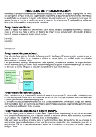 MODELOS DE PROGRAMACIÓN
Un modelo de programación consiste en la técnica empleada para escribir el código de un programa, de forma
que consigamos la mayor efectividad y optimización al ejecutarlo. El desarrollo de las herramientas informáticas
ha posibilitado una progresiva evolución en las técnicas de programación, con la consiguiente mejora que ello
supone, tanto a la hora de la escritura como de la ejecución de un programa. A continuación se realiza una
descripción de los modelos de programación existentes.
Programación lineal.
Este es el modelo más tradicional, encontrándose ya en desuso. El código se organiza linealmente, y seejecuta
desde la primera línea hasta la última, sin disponer de ningún tipo de estructuración o bifurcación. El Código
fuente 7 muestra un esquema de este tipo de técnica.
Instrucción1
Instrucción2
Instrucción3
.
.
.
InstrucciónFinal
Programación procedural.
Para solventar los problemas derivados de la programación lineal apareció la programación procedural, que se
basa en tomar el código de un programa y dividirlo en partes lógicas con entidad propia, denominadas
procedimientos o rutinas de código.
Cada procedimiento se ocupa de resolver una tarea específica, de modo que partiendo de un procedimiento
inicial o de nivel superior, se llamará a otro procedimiento para que ejecute un determinado trabajo, y al finalizar,
se devolverá el control o flujo de la ejecución al procedimiento que hizo la llamada.
Programación estructurada.
Como complemento a la programación procedural apareció la programación estructurada, consistenteen un
modelo de programación que utiliza un conjunto de estructuras de control, que simplifican la escritura del código
y disminuyen el número de errores del programa.
La programación estructurada también se basa en el uso de procedimientos y módulos de código, pero además,
dentro del código de un procedimiento, se utilizarán determinadas estructuras proporcionadas por el lenguaje,
que facilitarán la codificación de los procesos.
Programación orientada a objeto (OOP).
El modelo de programación orientada a objeto (OOP, Object Oriented Programming) se trata de una evolución
de la programación estructurada, que se basa en focalizar el desarrollo a través de los elementos involucrados
en un proceso, y no en abordar el problema desde el mismo proceso.
Esto quiere decir que ante un problema como el mantenimiento de datos de los clientes de una empresa, la
programación estructurada aborda en primer lugar los procesos a desarrollar: alta, modificación, baja, etc. La
programación OOP por el contrario, comienza su análisis por el elemento sobre el que van a actuar los procesos:
el objeto Cliente.
 