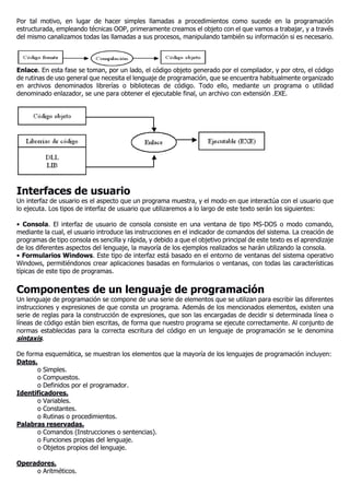 Por tal motivo, en lugar de hacer simples llamadas a procedimientos como sucede en la programación
estructurada, empleando técnicas OOP, primeramente creamos el objeto con el que vamos a trabajar, y a través
del mismo canalizamos todas las llamadas a sus procesos, manipulando también su información si es necesario.
Enlace. En esta fase se toman, por un lado, el código objeto generado por el compilador, y por otro, el código
de rutinas de uso general que necesita el lenguaje de programación, que se encuentra habitualmente organizado
en archivos denominados librerías o bibliotecas de código. Todo ello, mediante un programa o utilidad
denominado enlazador, se une para obtener el ejecutable final, un archivo con extensión .EXE.
Interfaces de usuario
Un interfaz de usuario es el aspecto que un programa muestra, y el modo en que interactúa con el usuario que
lo ejecuta. Los tipos de interfaz de usuario que utilizaremos a lo largo de este texto serán los siguientes:
• Consola. El interfaz de usuario de consola consiste en una ventana de tipo MS-DOS o modo comando,
mediante la cual, el usuario introduce las instrucciones en el indicador de comandos del sistema. La creación de
programas de tipo consola es sencilla y rápida, y debido a que el objetivo principal de este texto es el aprendizaje
de los diferentes aspectos del lenguaje, la mayoría de los ejemplos realizados se harán utilizando la consola.
• Formularios Windows. Este tipo de interfaz está basado en el entorno de ventanas del sistema operativo
Windows, permitiéndonos crear aplicaciones basadas en formularios o ventanas, con todas las características
típicas de este tipo de programas.
Componentes de un lenguaje de programación
Un lenguaje de programación se compone de una serie de elementos que se utilizan para escribir las diferentes
instrucciones y expresiones de que consta un programa. Además de los mencionados elementos, existen una
serie de reglas para la construcción de expresiones, que son las encargadas de decidir si determinada línea o
líneas de código están bien escritas, de forma que nuestro programa se ejecute correctamente. Al conjunto de
normas establecidas para la correcta escritura del código en un lenguaje de programación se le denomina
sintaxis.
De forma esquemática, se muestran los elementos que la mayoría de los lenguajes de programación incluyen:
Datos.
o Simples.
o Compuestos.
o Definidos por el programador.
Identificadores.
o Variables.
o Constantes.
o Rutinas o procedimientos.
Palabras reservadas.
o Comandos (Instrucciones o sentencias).
o Funciones propias del lenguaje.
o Objetos propios del lenguaje.
Operadores.
o Aritméticos.
 