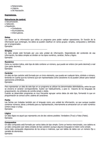 o Relacionales.
o Lógicos.
o De Asociación.
Expresiones.
Estructuras de control.
o Secuenciación.
o Selección.
o Repetición.
• Contadores.
• Acumuladores.
• Interruptores.
Datos
Los datos son la información que utiliza un programa para poder realizar operaciones. En función de la
información que contengan, los datos se pueden clasificar en varios grupos: simples, compuestos y definidos
por el programador.
Ejemplos:
__________________________________________
Simples
Un dato simple está formado por una sola unidad de información. Dependiendo del contenido de esa
información, los datos simples se dividen en los tipos numérico, carácter, fecha y lógico.
Ejemplos:
_____________________________________________________________________________
Numérico
Como su nombre indica, este tipo de dato contiene un número, que puede ser entero (sin parte decimal) o real
(con parte decimal).
Ejemplos:
_____________________________________________________________________________
Carácter
Un dato de tipo carácter está formado por un único elemento, que puede ser cualquier letra, símbolo o número,
teniendo en cuenta que los números que son representados como caracteres no se pueden utilizar para realizar
operaciones aritméticas.
Ejemplos:
_____________________________________________________________________________
Para representar un dato de este tipo en un programa se utilizan los denominados delimitadores, entre los que
se encierra el carácter correspondiente. Suelen ser habitualmente, y para la mayoría de los lenguajes de
programación, los símbolos de comilla simple o doble.
Cuando se desarrollan programas es muy frecuente agrupar varios datos de este tipo, formando lo que en
programación se conoce como cadena de caracteres.
Fecha
Las fechas son tratadas también por el lenguaje como una unidad de información, ya que aunque puedan
combinar números, letras y símbolos para su representación, internamente se almacenan con un valor numérico
(entero largo o Long).
Ejemplos:
_____________________________________________________________________________
Lógico
Un dato lógico es aquel que representa uno de dos valores posibles: Verdadero (True) o Falso (False).
Ejemplos:
_____________________________________________________________________________
Compuestos
Un dato compuesto está formado por varios datos de tipo simple. Como ya hemos mencionado, una cadena es
un dato compuesto (por datos simples de tipo carácter) aunque algunos lenguajes lo traten como simple.
Como dato compuesto disponemos de los arrays o matrices, que son tablas de datos con un número fijo o
variable de elementos.
Ejemplos:
_____________________________________________________________________________
 