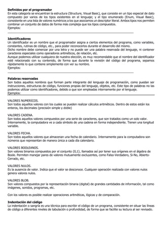 Definidos por el programador
En esta categoría se encuentran la estructura (Structure, Visual Basic), que consiste en un tipo especial de dato
compuesto por varios de los tipos existentes en el lenguaje; y el tipo enumerado (Enum, Visual Basic),
consistente en una lista de valores numéricos a los que asociamos un descriptor literal. Ambos tipos nos permiten
combinar un conjunto de datos de forma más compleja que los tipos compuestos.
Ejemplos:
_____________________________________________________________________________
Identificadores
Un identificador es un nombre que el programador asigna a ciertos elementos del programa, como variables,
constantes, rutinas de código, etc., para poder reconocerlos durante el desarrollo del mismo.
Dicho nombre debe comenzar por una letra y no puede ser una palabra reservada del lenguaje, ni contener
caracteres especiales como operadores aritméticos, de relación, etc.
Aunque podemos utilizar cualquiera de nuestra elección, es muy recomendable que el nombre del identificador
esté relacionado con su contenido, de forma que durante la revisión del código del programa, sepamos
rápidamente lo que contiene simplemente con ver su nombre.
Ejemplos:
_____________________________________________________________________________
Palabras reservadas
Son todos aquellos nombres que forman parte integrante del lenguaje de programación, como puedan ser
instrucciones, estructuras de código, funciones propias del lenguaje, objetos, etc. Este tipo de palabras no las
podemos utilizar como identificadores, debido a que son empleadas internamente por el lenguaje.
Ejemplos:
VALORES NUMERICOS.
Son todos aquellos valores con los cuales se pueden realizar cálculos aritméticos. Dentro de estos están los
enteros, los decimales (precisión simple y doble)
VALORES CADENA.
Son todos aquellos valores compuestos por una serie de caracteres, que son tratados como un solo valor.
Internamente, la computadora ve a cada símbolo de una cadena en forma independiente. Tienen una longitud
variable.
VALORES FECHA.
Son todos aquellos valores que almacenan una fecha de calendario. Internamente para la computadora son
números que representan de manera única a cada día calendario.
VALORES BOOLEANOS.
Son valores binarios compuestos por el conjunto {0,1}, llamados así por tener sus orígenes en el álgebra de
Boole. Permiten manejar pares de valores mutuamente excluyentes, como Falso-Verdadero, Si-No, Abierto-
Cerrado, etc.
VALORES NULOS.
Es la ausencia de valor. Indica que el valor se desconoce. Cualquier operación realizada con valores nulos
genera valores nulos.
VALORES BLOB.
Son valores compuestos por la representación binaria (digital) de grandes cantidades de información, tal como
imágenes, sonidos, programas, etc.
Con los valores es posible realizar operaciones aritméticas, lógicas y de comparación.
Indentación del código
La indentación o sangría es una técnica para escribir el código de un programa, consistente en situar las líneas
de código a diferentes niveles de tabulación o profundidad, de forma que se facilite su lectura al ser revisado.
 