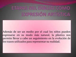 Además de ser un medio por el cual los niños pueden 
expresarse en su modo más natural, la plástica nos 
permite llevar a cabo un seguimiento en la evolución de 
los trazos utilizados para representar su realidad. 
 