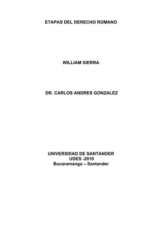 ETAPAS DEL DERECHO ROMANO




      WILLIAM SIERRA




DR. CARLOS ANDRES GONZALEZ




 UNIVERSIDAD DE SANTANDER
         UDES -2010
   Bucaramanga – Santander
 