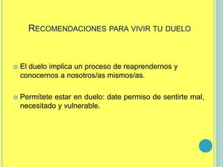 RECOMENDACIONES PARA VIVIR TU DUELO
 El duelo implica un proceso de reaprendernos y
conocernos a nosotros/as mismos/as.
 Permítete estar en duelo: date permiso de sentirte mal,
necesitado y vulnerable.
 