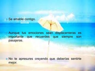  Se amable contigo.
 Aunque tus emociones sean displacenteras es
importante que recuerdes que siempre son
pasajeras.
 No te apresures creyendo que deberías sentirte
mejor.
 
