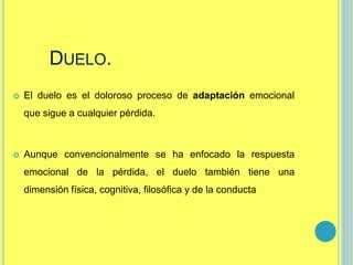 DUELO.
 El duelo es el doloroso proceso de adaptación emocional
que sigue a cualquier pérdida.
 Aunque convencionalmente se ha enfocado la respuesta
emocional de la pérdida, el duelo también tiene una
dimensión física, cognitiva, filosófica y de la conducta
 