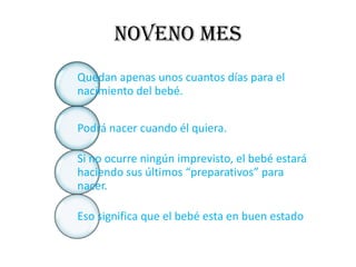NOVENO MES
Quedan apenas unos cuantos días para el
nacimiento del bebé.


Podrá nacer cuando él quiera.

Si no ocurre ningún imprevisto, el bebé estará
haciendo sus últimos “preparativos” para
nacer.

Eso significa que el bebé esta en buen estado
 