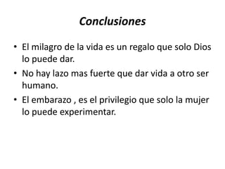 Conclusiones
• El milagro de la vida es un regalo que solo Dios
  lo puede dar.
• No hay lazo mas fuerte que dar vida a otro ser
  humano.
• El embarazo , es el privilegio que solo la mujer
  lo puede experimentar.
 