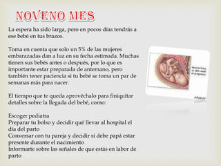 La espera ha sido larga, pero en pocos días tendrás a
ese bebé en tus brazos.

Toma en cuenta que solo un 5% de las mujeres
embarazadas dan a luz en su fecha estimada. Muchas
tienen sus bebés antes o después, por lo que es
importante estar preparada de antemano, pero
también tener paciencia si tu bebé se toma un par de
semanas más para nacer.

El tiempo que te queda aprovéchalo para finiquitar
detalles sobre la llegada del bebé, como:

Escoger pediatra
Preparar tu bolso y decidir qué llevar al hospital el
día del parto
Conversar con tu pareja y decidir si debe papá estar
presente durante el nacimiento
Informarte sobre las señales de que estás en labor de
parto
 