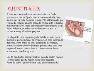 A los cinco meses de embarazo sabrás por fin la
respuesta a esa incógnita que te carcome desde hace
meses: ¿es tu bebé hombre o mujer? El ultrasonido que
realiza tu médico en esta etapa te brinda esta y mucha
más información sobre el bienestar y crecimiento de tu
bebé. Además, puedes verlo y hasta capturar la
primera fotografía de tu pequeño.

En el quinto mes tu panza ya te delata y es un buen
momento para empezar la preparación para la llegada
del bebé. Pero antes de salir corriendo a comprar,
asegúrate de establecer bien tus prioridades para que
saques el mayor provecho a tu presupuesto. Estos
artículos te pueden ayudar:

Los 15 productos indispensables para tu recién nacido
10 productos que tu recién nacido no necesita
Ropa de bebé: ¿qué comprar para el recién nacido?
 
