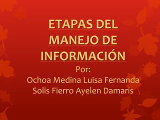 ETAPAS DEL 
MANEJO DE 
INFORMACIÓN 
Por: 
Ochoa Medina Luisa Fernanda 
Solis Fierro Ayelen Damaris 
 