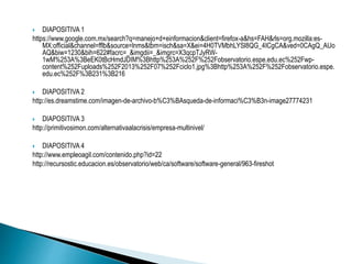  DIAPOSITIVA 1 
https://www.google.com.mx/search?q=manejo+d+einformacion&client=firefox-a&hs=FAH&rls=org.mozilla:es- 
MX:official&channel=fflb&source=lnms&tbm=isch&sa=X&ei=4H0TVMbhLYSl8QG_4ICgCA&ved=0CAgQ_AUo 
AQ&biw=1230&bih=622#facrc=_&imgdii=_&imgrc=X3qcpTJyRW- 
1wM%253A%3BeEK0tBcHmdJDIM%3Bhttp%253A%252F%252Fobservatorio.espe.edu.ec%252Fwp-content% 
252Fuploads%252F2013%252F07%252Fciclo1.jpg%3Bhttp%253A%252F%252Fobservatorio.espe. 
edu.ec%252F%3B231%3B216 
 DIAPOSITIVA 2 
http://es.dreamstime.com/imagen-de-archivo-b%C3%BAsqueda-de-informaci%C3%B3n-image27774231 
 DIAPOSITIVA 3 
http://primitivosimon.com/alternativaalacrisis/empresa-multinivel/ 
 DIAPOSITIVA 4 
http://www.empleoagil.com/contenido.php?id=22 
http://recursostic.educacion.es/observatorio/web/ca/software/software-general/963-fireshot 
