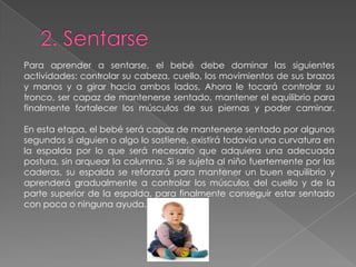 Para aprender a sentarse, el bebé debe dominar las siguientes
actividades: controlar su cabeza, cuello, los movimientos de sus brazos
y manos y a girar hacia ambos lados, Ahora le tocará controlar su
tronco, ser capaz de mantenerse sentado, mantener el equilibrio para
finalmente fortalecer los músculos de sus piernas y poder caminar.
En esta etapa, el bebé será capaz de mantenerse sentado por algunos
segundos si alguien o algo lo sostiene, existirá todavía una curvatura en
la espalda por lo que será necesario que adquiera una adecuada
postura, sin arquear la columna. Si se sujeta al niño fuertemente por las
caderas, su espalda se reforzará para mantener un buen equilibrio y
aprenderá gradualmente a controlar los músculos del cuello y de la
parte superior de la espalda, para finalmente conseguir estar sentado
con poca o ninguna ayuda.
 