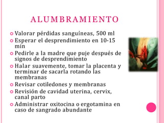 ALUMBRAMIENTO
 Valorar pérdidas sanguíneas, 500 ml
 Esperar el desprendimiento en 10-15
min
 Pedirle a la madre que puje después de
signos de desprendimiento
 Halar suavemente, tomar la placenta y
terminar de sacarla rotando las
membranas
 Revisar cotiledones y membranas
 Revisión de cavidad uterina, cervix,
canal parto
 Administrar oxitocina o ergotamina en
caso de sangrado abundante
 