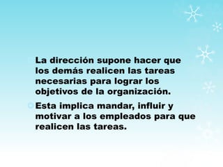 La dirección supone hacer que
los demás realicen las tareas
necesarias para lograr los
objetivos de la organización.
Esta implica mandar, influir y
motivar a los empleados para que
realicen las tareas.
 