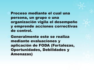 Proceso mediante el cual una
persona, un grupo o una
organización vigila el desempeño
y emprende acciones correctivas
de control.
Generalmente este se realiza
mediante evaluaciones y
aplicación de FODA (Fortalezas,
Oportunidades, Debilidades y
Amenazas)
 