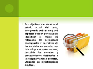  Sus objetivos son: conocer el 
estado actual del tema, 
averiguando qué se sabe y qué 
aspectos quedan por estudiar: 
identificar el marco de 
referencia, las definiciones 
conceptuales y operativas de 
las variables en estudio que 
han adoptado otros autores; 
descubrir los métodos y 
procedimientos destinados a 
la recogida y análisis de datos, 
utilizados en investigaciones 
similares. 
 
