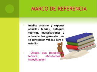 MARCO DE REFERENCIA 
 Implica analizar y exponer 
aquellas teorías, enfoques 
teóricos, investigaciones y 
antecedentes generales que 
se consideran validas para el 
estudio. 
 Desde qué perspectiva 
teórica abordamos la 
investigación 
 