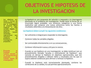 OBJETIVOS E HIPOTESIS DE 
LA INVESTIGACION 
 Los objetivos son 
metas y formas de 
conocimiento a los 
que el investigador 
se propone llegar 
respecto a cada 
variable elegida. En 
conjunto, los 
objetivos buscan 
resultados 
cognoscitivos que 
resuelven el 
problema de 
investigación 
propuesto. 
 Enunciar la 
finalidad de 
nuestro estudio y 
el comportamiento 
esperado de 
nuestro objeto de 
investigación. 
 La hipótesis es una propuesta de solución o respuesta a la interrogante 
planteada en el problema de investigación. Puede tener la forma de un 
enunciado lógico probable, una sentencia categórica o una forma 
explicativa que propone una nueva coherencia entre los hechos o 
resultados obtenidos y la interpretación de ellos. 
Las hipótesis deben cumplir las siguientes condiciones: 
 Ser suficiente e integral para responder la interrogante. 
 Contener todas las variables elegidas. 
 Ser contrastable directamente o en sus consecuencias. 
 Contener información nueva y útil para la ciencia. 
 Cuando se usa hipótesis en una investigación, se debe continuar con un 
procedimiento llamado "prueba o contrastación de hipótesis", que 
consiste en derivar la hipótesis en objetivos operacionales, que son 
procedimientos dirigidos a obtener datos y resultados con los que se 
espera obtener evidencias para afirmar o rechazar la hipótesis. 
 Cuando la hipótesis está correctamente planteada, contiene las 
condiciones de su validez, lo cual permite operacionalizarla. 
 