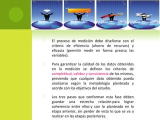  El proceso de medición debe diseñarse con el 
criterio de eficiencia (ahorro de recursos) y 
eficacia (permitir medir en forma precisa las 
variables). 
 Para garantizar la calidad de los datos obtenidos 
en la medición se definen los criterios de 
completitud, validez y consistencia de los mismos, 
previendo que cualquier dato obtenido pueda 
analizarse según la metodología planteada y 
acorde con los objetivos del estudio. 
 Los tres pasos que conforman esta fase deben 
guardar una estrecha relación para lograr 
coherencia entre ellos y con lo planteado en la 
etapa anterior, sin perder de vista lo que se va a 
realizar en las etapas posteriores. 
 