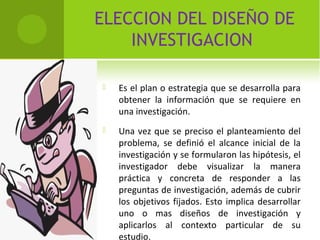 ELECCION DEL DISEÑO DE 
INVESTIGACION 
 Es el plan o estrategia que se desarrolla para 
obtener la información que se requiere en 
una investigación. 
 Una vez que se preciso el planteamiento del 
problema, se definió el alcance inicial de la 
investigación y se formularon las hipótesis, el 
investigador debe visualizar la manera 
práctica y concreta de responder a las 
preguntas de investigación, además de cubrir 
los objetivos fijados. Esto implica desarrollar 
uno o mas diseños de investigación y 
aplicarlos al contexto particular de su 
estudio. 
 