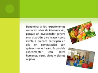  Denomina a los experimentos 
como estudios de intervención, 
porque un investigador genera 
una situación para tratar como 
afecta a quienes participan en 
ella en comparación con 
quienes no lo hacen. Es posible 
experimentar con seres 
humanos, seres vivos y ciertos 
objetos 
 