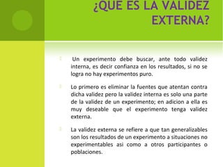 ¿QUÉ ES LA VALIDEZ 
EXTERNA? 
 Un experimento debe buscar, ante todo validez 
interna, es decir confianza en los resultados, si no se 
logra no hay experimentos puro. 
 Lo primero es eliminar la fuentes que atentan contra 
dicha validez pero la validez interna es solo una parte 
de la validez de un experimento; en adicion a ella es 
muy deseable que el experimento tenga validez 
externa. 
 La validez externa se refiere a que tan generalizables 
son los resultados de un experimento a situaciones no 
experimentables asi como a otros participantes o 
poblaciones. 
 