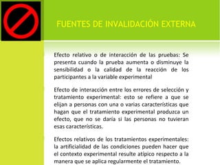FUENTES DE INVALIDACIÓN EXTERNA 
 Efecto relativo o de interacción de las pruebas: Se 
presenta cuando la prueba aumenta o disminuye la 
sensibilidad o la calidad de la reacción de los 
participantes a la variable experimental 
 Efecto de interacción entre los errores de selección y 
tratamiento experimental: esto se refiere a que se 
elijan a personas con una o varias características que 
hagan que el tratamiento experimental produzca un 
efecto, que no se daría si las personas no tuvieran 
esas características. 
 Efectos relativos de los tratamientos experimentales: 
la artificialidad de las condiciones pueden hacer que 
el contexto experimental resulte atípico respecto a la 
manera que se aplica regularmente el tratamiento. 
 