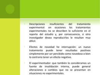  Descripciones insuficientes del tratamiento 
experimental: en ocasiones los tratamientos 
experimentales no se describen lo suficiente en el 
reporte del estudio y, por consecuencia, si otro 
investigador desea reproducirlos le resultan muy 
difícil. 
 Efectos de novedad he interrupción: un nuevo 
tratamiento puede tener resultados positivos 
simplemente por ser percibido como novedoso o bien 
lo contrario tener un efecto negativo. 
 El experimentador: que también lo consideramos un 
fuente de invalidación interna, puede general 
alteraciones o cambios que no se presentan en 
situaciones no experimentales. 
 