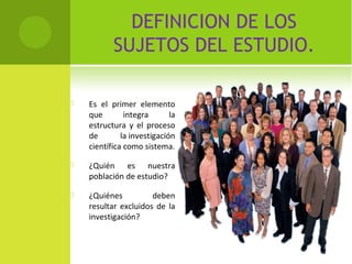 DEFINICION DE LOS 
SUJETOS DEL ESTUDIO. 
 Es el primer elemento 
que integra la 
estructura y el proceso 
de la investigación 
científica como sistema. 
 ¿Quién es nuestra 
población de estudio? 
 ¿Quiénes deben 
resultar excluidos de la 
investigación? 
 
