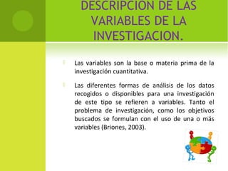 DESCRIPCION DE LAS 
VARIABLES DE LA 
INVESTIGACION. 
 Las variables son la base o materia prima de la 
investigación cuantitativa. 
 Las diferentes formas de análisis de los datos 
recogidos o disponibles para una investigación 
de este tipo se refieren a variables. Tanto el 
problema de investigación, como los objetivos 
buscados se formulan con el uso de una o más 
variables (Briones, 2003). 
 