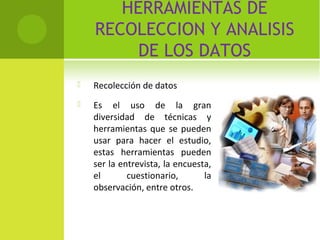 HERRAMIENTAS DE 
RECOLECCION Y ANALISIS 
DE LOS DATOS 
 Recolección de datos 
 Es el uso de la gran 
diversidad de técnicas y 
herramientas que se pueden 
usar para hacer el estudio, 
estas herramientas pueden 
ser la entrevista, la encuesta, 
el cuestionario, la 
observación, entre otros. 
 
