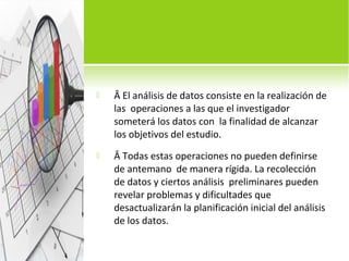  Â El análisis de datos consiste en la realización de 
las operaciones a las que el investigador 
someterá los datos con la finalidad de alcanzar 
los objetivos del estudio. 
 Â Todas estas operaciones no pueden definirse 
de antemano de manera rígida. La recolección 
de datos y ciertos análisis preliminares pueden 
revelar problemas y dificultades que 
desactualizarán la planificación inicial del análisis 
de los datos. 
 