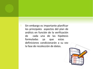  Sin embargo es importante planificar 
los principales aspectos del plan de 
análisis en función de la verificación 
de cada una de las hipótesis 
formuladas ya que estas 
definiciones condicionarán a su vez 
la fase de recolección de datos. 
 
