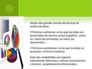 Existen dos grandes familias de técnicas de 
análisis de datos: 
  Técnicas cualitativas: en las que los datos son 
presentados de manera verbal (o gráfica) - como 
los textos de entrevistas, las notas, los 
documentos…- 
  Técnicas cuantitativas: en las que los datos se 
presentan en forma numérica 
 Estas dos modalidades son especies 
radicalmente diferentes y utilizan conocimientos 
y técnicas completamente diferenciadas. 
 