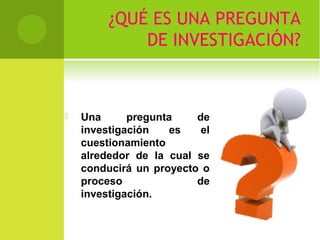 ¿QUÉ ES UNA PREGUNTA 
DE INVESTIGACIÓN? 
 Una pregunta de 
investigación es el 
cuestionamiento 
alrededor de la cual se 
conducirá un proyecto o 
proceso de 
investigación. 
 