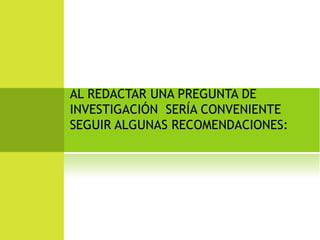 AL REDACTAR UNA PREGUNTA DE 
INVESTIGACIÓN SERÍA CONVENIENTE 
SEGUIR ALGUNAS RECOMENDACIONES: 
 