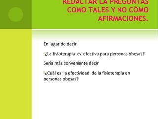 REDACTAR LA PREGUNTAS 
COMO TALES Y NO CÓMO 
AFIRMACIONES. 
En lugar de decir 
¿La fisioterapia es efectiva para personas obesas? 
Sería más conveniente decir 
¿Cuál es la efectividad de la fisioterapia en 
personas obesas? 
 