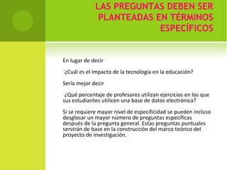 LAS PREGUNTAS DEBEN SER 
PLANTEADAS EN TÉRMINOS 
ESPECÍFICOS 
En lugar de decir 
¿Cuál es el impacto de la tecnología en la educación? 
Sería mejor decir 
¿Qué porcentaje de profesores utilizan ejercicios en los que 
sus estudiantes utilicen una base de datos electrónica? 
Si se requiere mayor nivel de especificidad se pueden incluso 
desglosar un mayor número de preguntas específicas 
después de la pregunta general. Estas preguntas puntuales 
servirán de base en la construcción del marco teórico del 
proyecto de investigación. 
 