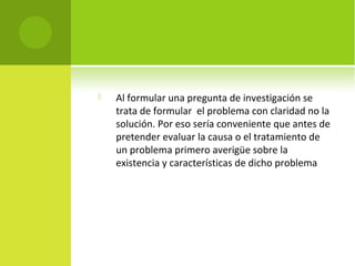  Al formular una pregunta de investigación se 
trata de formular el problema con claridad no la 
solución. Por eso sería conveniente que antes de 
pretender evaluar la causa o el tratamiento de 
un problema primero averigüe sobre la 
existencia y características de dicho problema 
 