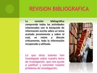 REVISION BIBLIOGRAFICA 
 La revisión bibliográfica 
comprende todas las actividades 
relacionadas con la búsqueda de 
información escrita sobre un tema 
acotado previamente y sobre el 
cual, se reúne y discute 
críticamente, toda la información 
recuperada y utilizada. 
 Lo que otros autores han 
investigado sobre nuestro tema 
de investigación, que nos ayude 
a justificar y concretar nuestro 
problema de investigación. 
 