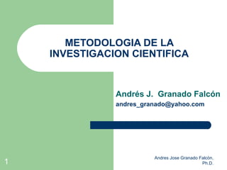 METODOLOGIA DE LA
    INVESTIGACION CIENTIFICA


               Andrés J. Granado Falcón
               andres_granado@yahoo.com




                         Andres Jose Granado Falcòn,
1                                             Ph.D.
 