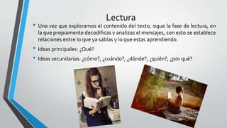 Lectura
• Una vez que exploramos el contenido del texto, sigue la fase de lectura, en
la que propiamente decodificas y analizas el mensajes, con esto se establece
relaciones entre lo que ya sabías y lo que estas aprendiendo.
• Ideas principales: ¿Qué?
• Ideas secundarias: ¿cómo?, ¿cuándo?, ¿dónde?, ¿quién?, ¿por qué?
 