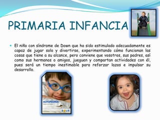 PRIMARIA INFANCIA
 El niño con síndrome de Down que ha sido estimulado adecuadamente es
  capaz de jugar solo y divertirse, experimentando cómo funcionan las
  cosas que tiene a su alcance, pero conviene que vosotros, sus padres, así
  como sus hermanos o amigos, jueguen y compartan actividades con él,
  pues será un tiempo inestimable para reforzar lazos e impulsar su
  desarrollo.
 