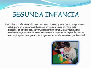 SEGUNDA INFANCIA
Los niños con síndrome de Down se desarrollan muy deprisa en los primeros
  años, pero en la segunda infancia su evolución tiene un ritmo más
  pausado. En esta etapa, continúan ganando fuerza y destreza en sus
  movimientos, son cada vez más autónomos y capaces de lograr las metas
  que se proponen, aunque estos progresos se producen con mayor lentitud.
 